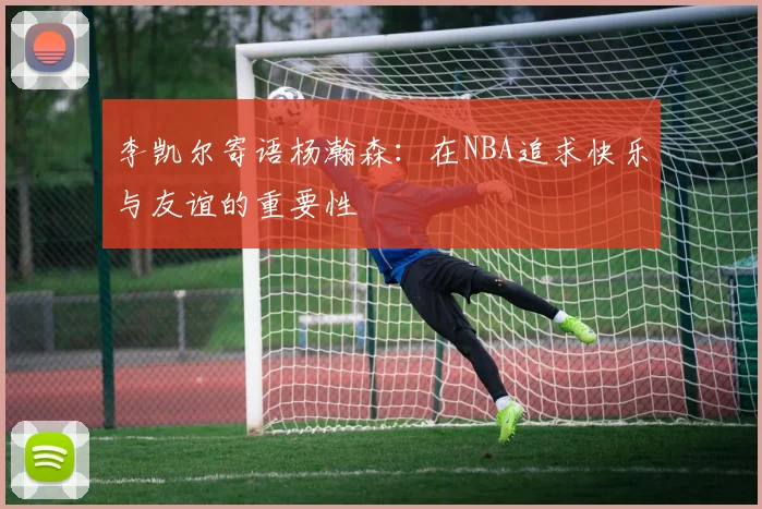 李凯尔寄语杨瀚森：在NBA追求快乐与友谊的重要性