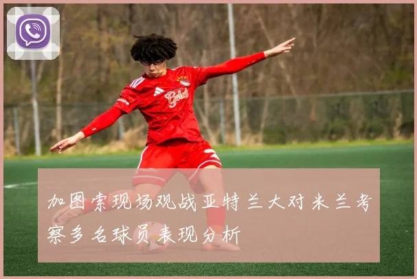 加图索现场观战亚特兰大对米兰考察多名球员表现分析