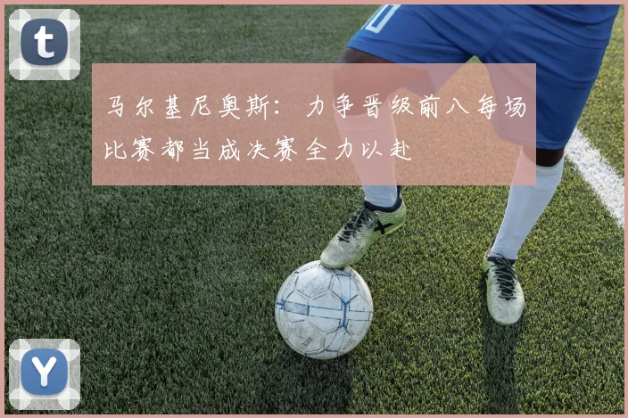 马尔基尼奥斯：力争晋级前八每场比赛都当成决赛全力以赴