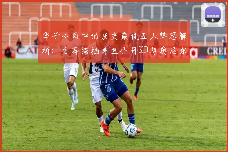 华子心目中的历史最佳五人阵容解析：自荐搭档库里乔丹KD与奥尼尔共襄盛举