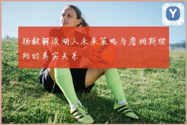 杨毅解读湖人未来策略与詹姆斯续约的真实关系