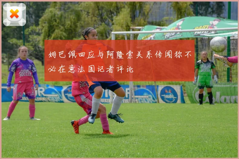 姆巴佩回应与阿隆索关系传闻称不必在意法国记者评论