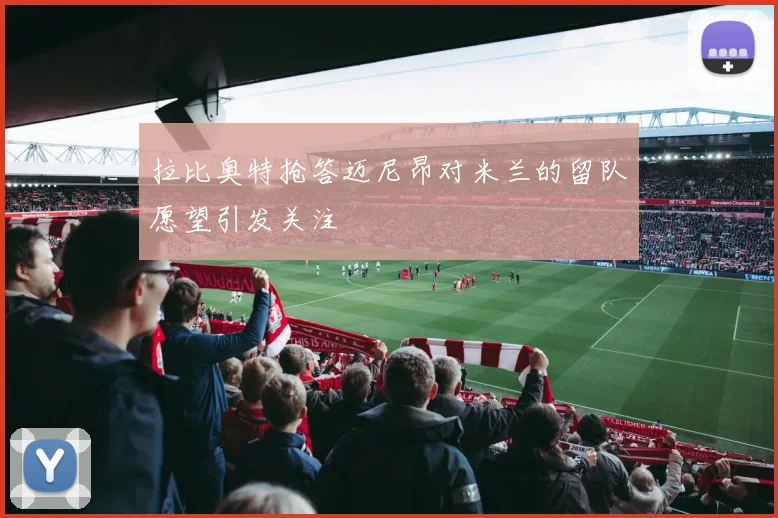 拉比奥特抢答迈尼昂对米兰的留队愿望引发关注