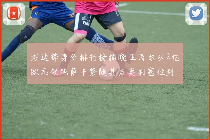 右边锋身价排行榜揭晓亚马尔以2亿欧元领跑萨卡紧随其后奥利塞位列第三