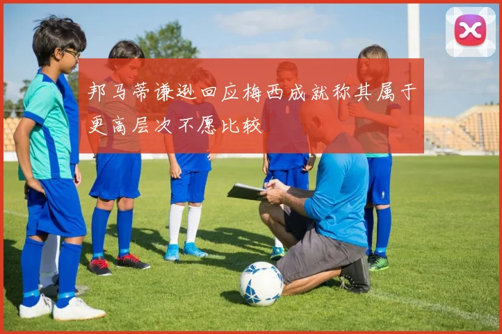 邦马蒂谦逊回应梅西成就称其属于更高层次不愿比较