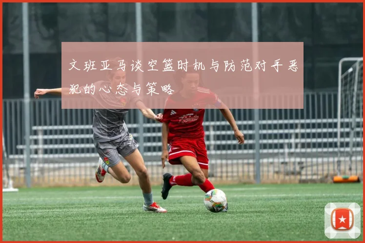 文班亚马谈空篮时机与防范对手恶犯的心态与策略