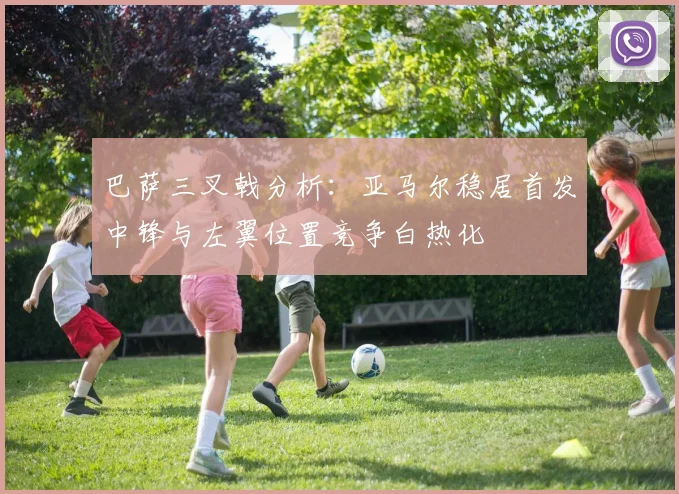 巴萨三叉戟分析：亚马尔稳居首发中锋与左翼位置竞争白热化