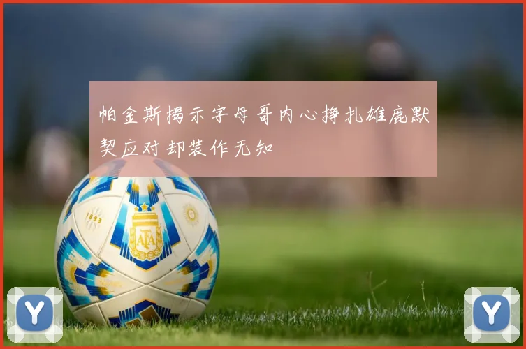 帕金斯揭示字母哥内心挣扎雄鹿默契应对却装作无知