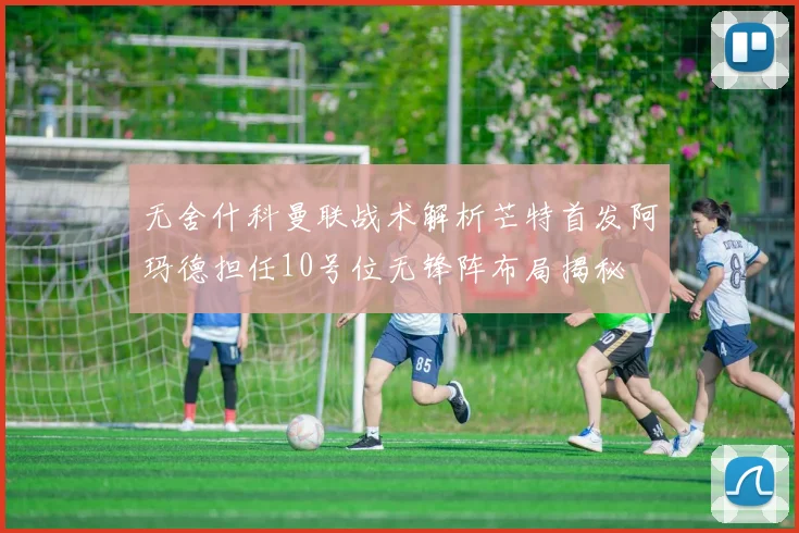 无舍什科曼联战术解析芒特首发阿玛德担任10号位无锋阵布局揭秘