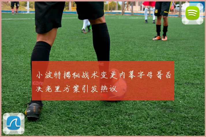 小波特揭秘战术变更内幕字母哥否决老里方案引发热议