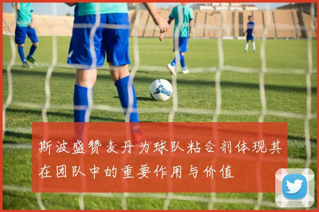 斯波盛赞麦丹为球队粘合剂体现其在团队中的重要作用与价值