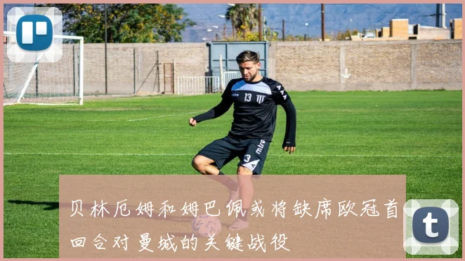 贝林厄姆和姆巴佩或将缺席欧冠首回合对曼城的关键战役