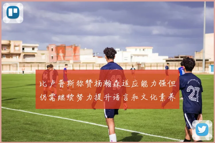 比卢普斯称赞杨瀚森适应能力强但仍需继续努力提升语言和文化素养