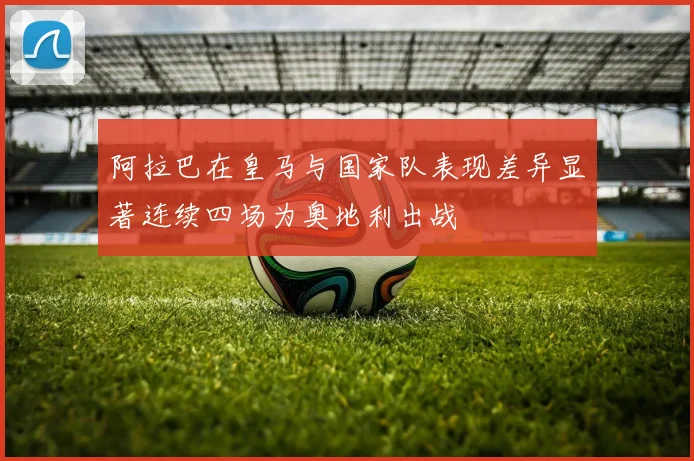 阿拉巴在皇马与国家队表现差异显著连续四场为奥地利出战