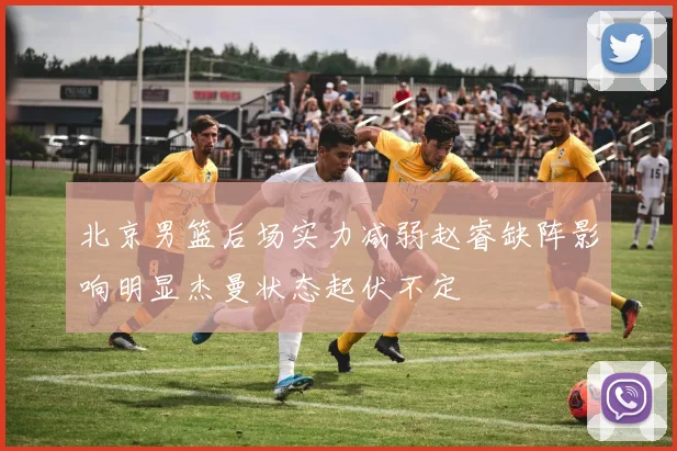 北京男篮后场实力减弱赵睿缺阵影响明显杰曼状态起伏不定