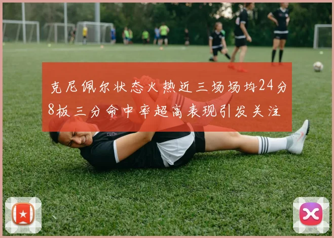 克尼佩尔状态火热近三场场均24分8板三分命中率超高表现引发关注