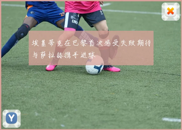 埃基蒂克在巴黎首次感受失败期待与萨拉赫携手进球